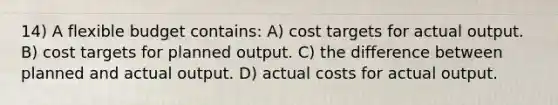 14) A flexible budget contains: A) cost targets for actual output. B) cost targets for planned output. C) the difference between planned and actual output. D) actual costs for actual output.