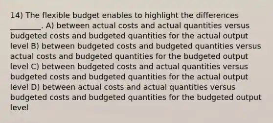 14) The flexible budget enables to highlight the differences ________. A) between actual costs and actual quantities versus budgeted costs and budgeted quantities for the actual output level B) between budgeted costs and budgeted quantities versus actual costs and budgeted quantities for the budgeted output level C) between budgeted costs and actual quantities versus budgeted costs and budgeted quantities for the actual output level D) between actual costs and actual quantities versus budgeted costs and budgeted quantities for the budgeted output level