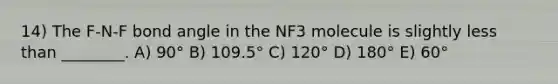 14) The F-N-F bond angle in the NF3 molecule is slightly less than ________. A) 90° B) 109.5° C) 120° D) 180° E) 60°