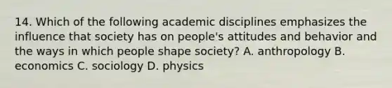 14. Which of the following academic disciplines emphasizes the influence that society has on people's attitudes and behavior and the ways in which people shape society? A. anthropology B. economics C. sociology D. physics