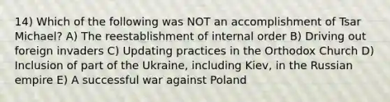 14) Which of the following was NOT an accomplishment of Tsar Michael? A) The reestablishment of internal order B) Driving out foreign invaders C) Updating practices in the Orthodox Church D) Inclusion of part of the Ukraine, including Kiev, in the Russian empire E) A successful war against Poland