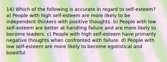 14) Which of the following is accurate in regard to self‐esteem? a) People with high self‐esteem are more likely to be independent thinkers with positive thoughts. b) People with low self‐esteem are better at handling failure and are more likely to become leaders. c) People with high self‐esteem have primarily negative thoughts when confronted with failure. d) People with low self‐esteem are more likely to become egotistical and boastful