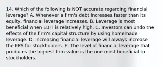 14. Which of the following is NOT accurate regarding financial leverage? A. Whenever a firm's debt increases faster than its equity, financial leverage increases. B. Leverage is most beneficial when EBIT is relatively high. C. Investors can undo the effects of the firm's capital structure by using homemade leverage. D. Increasing financial leverage will always increase the EPS for stockholders. E. The level of financial leverage that produces the highest firm value is the one most beneficial to stockholders.