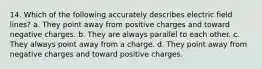 14. Which of the following accurately describes electric field lines? a. They point away from positive charges and toward negative charges. b. They are always parallel to each other. c. They always point away from a charge. d. They point away from negative charges and toward positive charges.