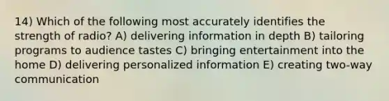 14) Which of the following most accurately identifies the strength of radio? A) delivering information in depth B) tailoring programs to audience tastes C) bringing entertainment into the home D) delivering personalized information E) creating two-way communication