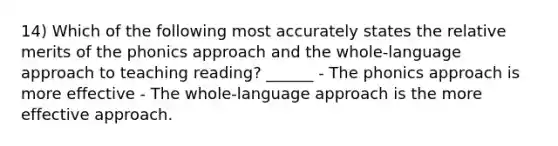 14) Which of the following most accurately states the relative merits of the phonics approach and the whole-language approach to teaching reading? ______ - The phonics approach is more effective - The whole-language approach is the more effective approach.