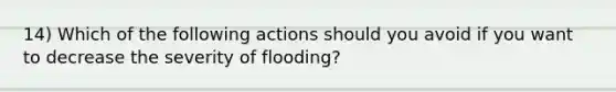 14) Which of the following actions should you avoid if you want to decrease the severity of flooding?