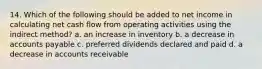 14. Which of the following should be added to net income in calculating net cash flow from operating activities using the indirect method? a. an increase in inventory b. a decrease in accounts payable c. preferred dividends declared and paid d. a decrease in accounts receivable