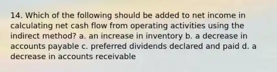 14. Which of the following should be added to net income in calculating net cash flow from operating activities using the indirect method? a. an increase in inventory b. a decrease in accounts payable c. preferred dividends declared and paid d. a decrease in accounts receivable