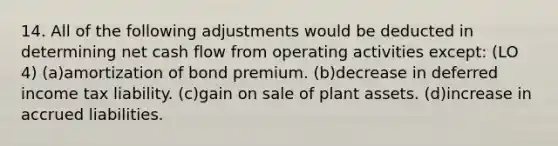 14. All of the following adjustments would be deducted in determining net cash flow from operating activities except: (LO 4) (a)amortization of bond premium. (b)decrease in deferred income tax liability. (c)gain on sale of plant assets. (d)increase in accrued liabilities.