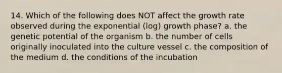 14. Which of the following does NOT affect the growth rate observed during the exponential (log) growth phase? a. the genetic potential of the organism b. the number of cells originally inoculated into the culture vessel c. the composition of the medium d. the conditions of the incubation