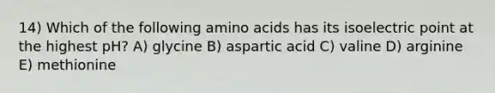 14) Which of the following amino acids has its isoelectric point at the highest pH? A) glycine B) aspartic acid C) valine D) arginine E) methionine