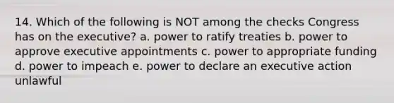 14. Which of the following is NOT among the checks Congress has on the executive? a. power to ratify treaties b. power to approve executive appointments c. power to appropriate funding d. power to impeach e. power to declare an executive action unlawful