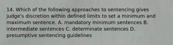 14. Which of the following approaches to sentencing gives judge's discretion within defined limits to set a minimum and maximum sentence. A. mandatory minimum sentences B. intermediate sentences C. determinate sentences D. presumptive sentencing guidelines