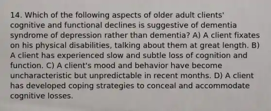 14. Which of the following aspects of older adult clients' cognitive and functional declines is suggestive of dementia syndrome of depression rather than dementia? A) A client fixates on his physical disabilities, talking about them at great length. B) A client has experienced slow and subtle loss of cognition and function. C) A client's mood and behavior have become uncharacteristic but unpredictable in recent months. D) A client has developed coping strategies to conceal and accommodate cognitive losses.