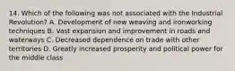 14. Which of the following was not associated with the Industrial Revolution? A. Development of new weaving and ironworking techniques B. Vast expansion and improvement in roads and waterways C. Decreased dependence on trade with other territories D. Greatly increased prosperity and political power for the middle class