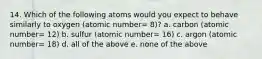 14. Which of the following atoms would you expect to behave similarly to oxygen (atomic number= 8)? a. carbon (atomic number= 12) b. sulfur (atomic number= 16) c. argon (atomic number= 18) d. all of the above e. none of the above