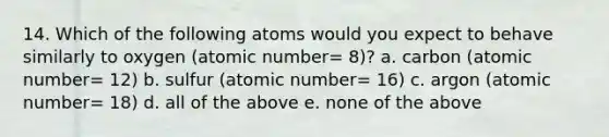 14. Which of the following atoms would you expect to behave similarly to oxygen (atomic number= 8)? a. carbon (atomic number= 12) b. sulfur (atomic number= 16) c. argon (atomic number= 18) d. all of the above e. none of the above