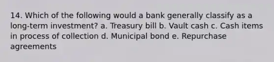 14. Which of the following would a bank generally classify as a long-term investment? a. Treasury bill b. Vault cash c. Cash items in process of collection d. Municipal bond e. Repurchase agreements