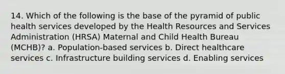 14. Which of the following is the base of the pyramid of public health services developed by the Health Resources and Services Administration (HRSA) Maternal and Child Health Bureau (MCHB)? a. Population-based services b. Direct healthcare services c. Infrastructure building services d. Enabling services