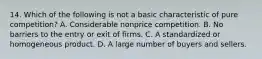 14. Which of the following is not a basic characteristic of pure competition? A. Considerable nonprice competition. B. No barriers to the entry or exit of firms. C. A standardized or homogeneous product. D. A large number of buyers and sellers.