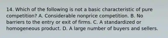 14. Which of the following is not a basic characteristic of pure competition? A. Considerable nonprice competition. B. No barriers to the entry or exit of firms. C. A standardized or homogeneous product. D. A large number of buyers and sellers.