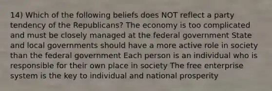 14) Which of the following beliefs does NOT reflect a party tendency of the Republicans? The economy is too complicated and must be closely managed at the federal government State and local governments should have a more active role in society than the federal government Each person is an individual who is responsible for their own place in society The free enterprise system is the key to individual and national prosperity