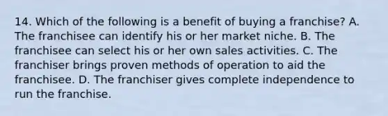 14. Which of the following is a benefit of buying a franchise? A. The franchisee can identify his or her market niche. B. The franchisee can select his or her own sales activities. C. The franchiser brings proven methods of operation to aid the franchisee. D. The franchiser gives complete independence to run the franchise.