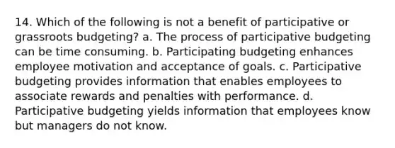 14. Which of the following is not a benefit of participative or grassroots budgeting? a. The process of participative budgeting can be time consuming. b. Participating budgeting enhances employee motivation and acceptance of goals. c. Participative budgeting provides information that enables employees to associate rewards and penalties with performance. d. Participative budgeting yields information that employees know but managers do not know.