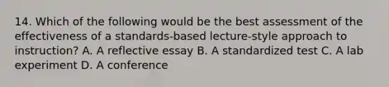 14. Which of the following would be the best assessment of the effectiveness of a standards-based lecture-style approach to instruction? A. A reflective essay B. A standardized test C. A lab experiment D. A conference