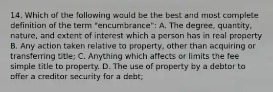 14. Which of the following would be the best and most complete definition of the term "encumbrance": A. The degree, quantity, nature, and extent of interest which a person has in real property B. Any action taken relative to property, other than acquiring or transferring title; C. Anything which affects or limits the fee simple title to property. D. The use of property by a debtor to offer a creditor security for a debt;