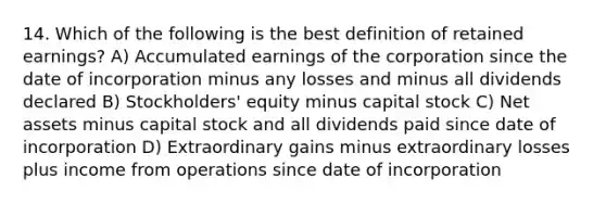 14. Which of the following is the best definition of retained earnings? A) Accumulated earnings of the corporation since the date of incorporation minus any losses and minus all dividends declared B) Stockholders' equity minus capital stock C) Net assets minus capital stock and all dividends paid since date of incorporation D) Extraordinary gains minus extraordinary losses plus income from operations since date of incorporation