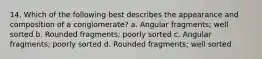 14. Which of the following best describes the appearance and composition of a conglomerate? a. Angular fragments; well sorted b. Rounded fragments; poorly sorted c. Angular fragments; poorly sorted d. Rounded fragments; well sorted