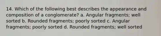 14. Which of the following best describes the appearance and composition of a conglomerate? a. Angular fragments; well sorted b. Rounded fragments; poorly sorted c. Angular fragments; poorly sorted d. Rounded fragments; well sorted