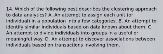 14. Which of the following best describes the clustering approach to data analytics? A. An attempt to assign each unit (or individual) in a population into a few categories. B. An attempt to identify similar individuals based on data known about them. C. An attempt to divide individuals into groups in a useful or meaningful way. D. An attempt to discover associations between individuals based on transactions involving them.