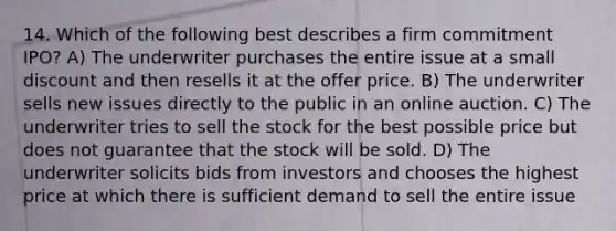 14. Which of the following best describes a firm commitment IPO? A) The underwriter purchases the entire issue at a small discount and then resells it at the offer price. B) The underwriter sells new issues directly to the public in an online auction. C) The underwriter tries to sell the stock for the best possible price but does not guarantee that the stock will be sold. D) The underwriter solicits bids from investors and chooses the highest price at which there is sufficient demand to sell the entire issue