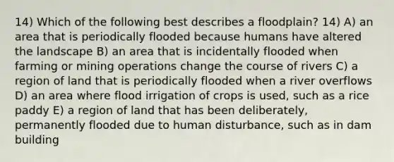 14) Which of the following best describes a floodplain? 14) A) an area that is periodically flooded because humans have altered the landscape B) an area that is incidentally flooded when farming or mining operations change the course of rivers C) a region of land that is periodically flooded when a river overflows D) an area where flood irrigation of crops is used, such as a rice paddy E) a region of land that has been deliberately, permanently flooded due to human disturbance, such as in dam building