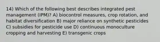 14) Which of the following best describes integrated pest management (IPM)? A) biocontrol measures, crop rotation, and habitat diversification B) major reliance on synthetic pesticides C) subsidies for pesticide use D) continuous monoculture cropping and harvesting E) transgenic crops