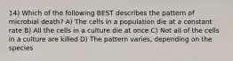 14) Which of the following BEST describes the pattern of microbial death? A) The cells in a population die at a constant rate B) All the cells in a culture die at once C) Not all of the cells in a culture are killed D) The pattern varies, depending on the species