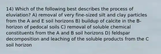 14) Which of the following best describes the process of eluviation? A) removal of very fine-sized silt and clay particles from the A and E soil horizons B) buildup of calcite in the B-horizon of pedocal soils C) removal of soluble chemical constituents from the A and B soil horizons D) feldspar decomposition and leaching of the soluble products from the C soil horizon