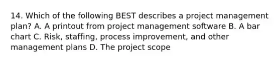 14. Which of the following BEST describes a project management plan? A. A printout from project management software B. A bar chart C. Risk, staffing, process improvement, and other management plans D. The project scope