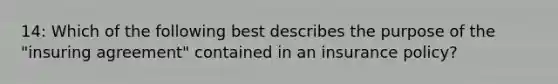 14: Which of the following best describes the purpose of the "insuring agreement" contained in an insurance policy?