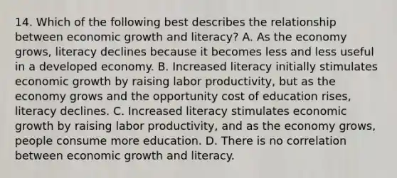 14. Which of the following best describes the relationship between economic growth and literacy? A. As the economy grows, literacy declines because it becomes less and less useful in a developed economy. B. Increased literacy initially stimulates economic growth by raising labor productivity, but as the economy grows and the opportunity cost of education rises, literacy declines. C. Increased literacy stimulates economic growth by raising labor productivity, and as the economy grows, people consume more education. D. There is no correlation between economic growth and literacy.