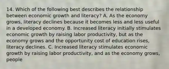 14. Which of the following best describes the relationship between economic growth and literacy? A. As the economy grows, literacy declines because it becomes less and less useful in a developed economy. B. Increased literacy initially stimulates economic growth by raising labor productivity, but as the economy grows and the opportunity cost of education rises, literacy declines. C. Increased literacy stimulates economic growth by raising labor productivity, and as the economy grows, people