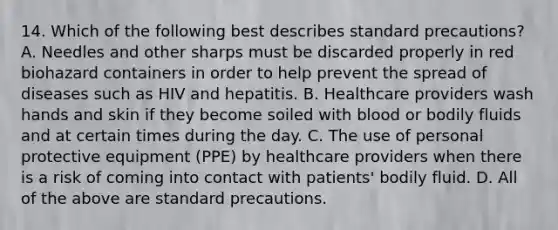 14. Which of the following best describes standard precautions? A. Needles and other sharps must be discarded properly in red biohazard containers in order to help prevent the spread of diseases such as HIV and hepatitis. B. Healthcare providers wash hands and skin if they become soiled with blood or bodily fluids and at certain times during the day. C. The use of personal protective equipment (PPE) by healthcare providers when there is a risk of coming into contact with patients' bodily fluid. D. All of the above are standard precautions.