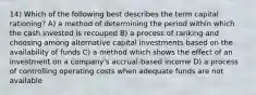 14) Which of the following best describes the term capital rationing? A) a method of determining the period within which the cash invested is recouped B) a process of ranking and choosing among alternative capital investments based on the availability of funds C) a method which shows the effect of an investment on a company's accrual-based income D) a process of controlling operating costs when adequate funds are not available