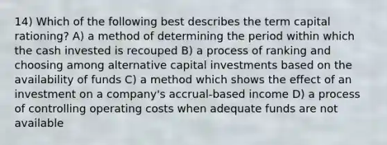 14) Which of the following best describes the term capital rationing? A) a method of determining the period within which the cash invested is recouped B) a process of ranking and choosing among alternative capital investments based on the availability of funds C) a method which shows the effect of an investment on a company's accrual-based income D) a process of controlling operating costs when adequate funds are not available