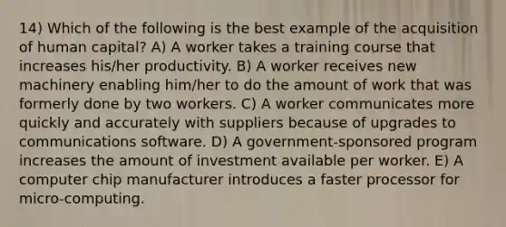 14) Which of the following is the best example of the acquisition of human capital? A) A worker takes a training course that increases his/her productivity. B) A worker receives new machinery enabling him/her to do the amount of work that was formerly done by two workers. C) A worker communicates more quickly and accurately with suppliers because of upgrades to communications software. D) A government-sponsored program increases the amount of investment available per worker. E) A computer chip manufacturer introduces a faster processor for micro-computing.