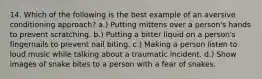 14. Which of the following is the best example of an aversive conditioning approach? a.) Putting mittens over a person's hands to prevent scratching. b.) Putting a bitter liquid on a person's fingernails to prevent nail biting. c.) Making a person listen to loud music while talking about a traumatic incident. d.) Show images of snake bites to a person with a fear of snakes.