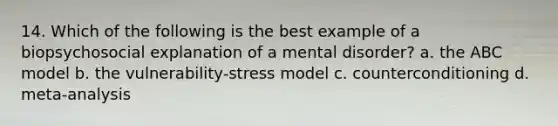 14. Which of the following is the best example of a biopsychosocial explanation of a mental disorder? a. the ABC model b. the vulnerability-stress model c. counterconditioning d. meta-analysis